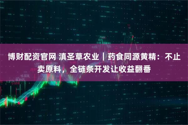 博财配资官网 滇圣草农业｜药食同源黄精：不止卖原料，全链条开发让收益翻番